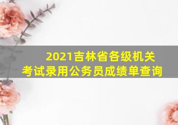 2021吉林省各级机关考试录用公务员成绩单查询