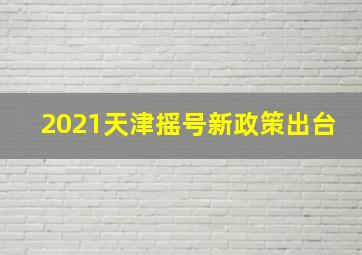 2021天津摇号新政策出台