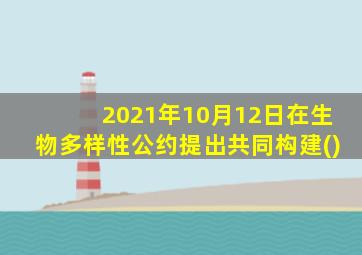 2021年10月12日在生物多样性公约提出共同构建()