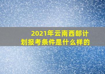 2021年云南西部计划报考条件是什么样的