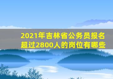 2021年吉林省公务员报名超过2800人的岗位有哪些