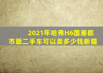 2021年哈弗H6国潮都市版二手车可以卖多少钱新疆