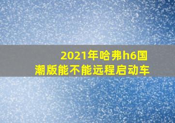 2021年哈弗h6国潮版能不能远程启动车