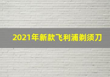 2021年新款飞利浦剃须刀