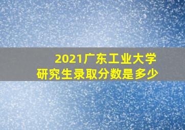 2021广东工业大学研究生录取分数是多少