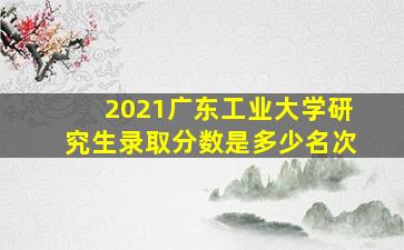 2021广东工业大学研究生录取分数是多少名次