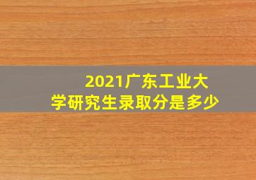 2021广东工业大学研究生录取分是多少