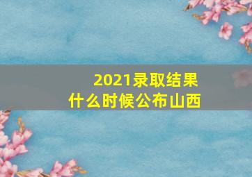 2021录取结果什么时候公布山西