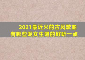 2021最近火的古风歌曲有哪些呢女生唱的好听一点