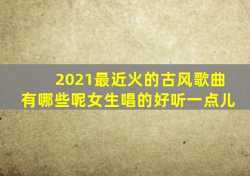 2021最近火的古风歌曲有哪些呢女生唱的好听一点儿