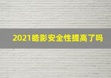 2021皓影安全性提高了吗