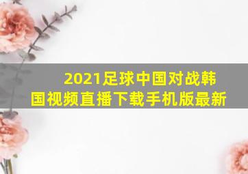 2021足球中国对战韩国视频直播下载手机版最新