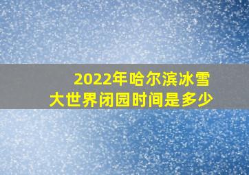 2022年哈尔滨冰雪大世界闭园时间是多少