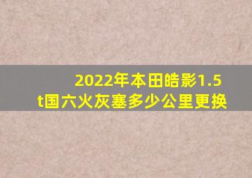 2022年本田皓影1.5t国六火灰塞多少公里更换