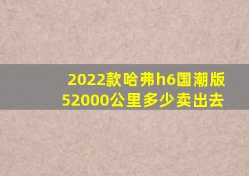 2022款哈弗h6国潮版52000公里多少卖出去