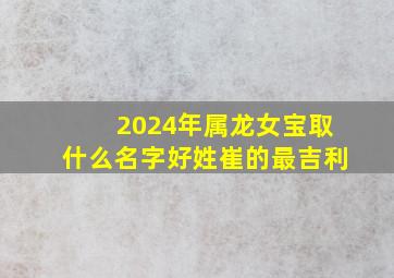 2024年属龙女宝取什么名字好姓崔的最吉利