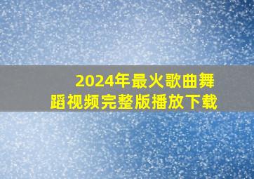 2024年最火歌曲舞蹈视频完整版播放下载