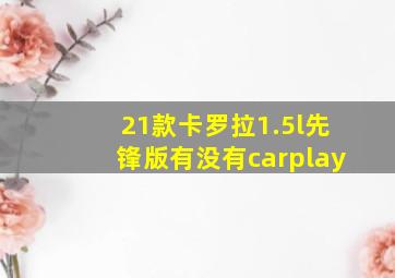 21款卡罗拉1.5l先锋版有没有carplay