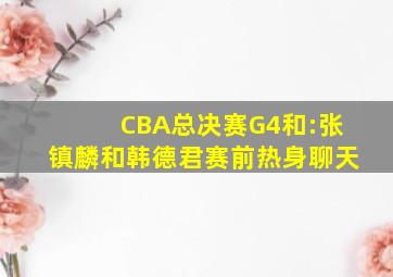 CBA总决赛G4和:张镇麟和韩德君赛前热身聊天