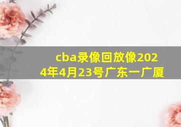 cba录像回放像2024年4月23号广东一广厦