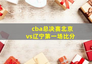 cba总决赛北京vs辽宁第一场比分