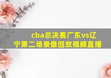 cba总决赛广东vs辽宁第二场录像回放视频直播