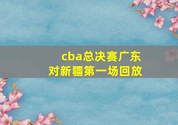 cba总决赛广东对新疆第一场回放