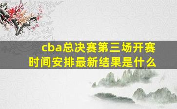 cba总决赛第三场开赛时间安排最新结果是什么