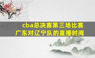 cba总决赛第三场比赛广东对辽宁队的直播时间