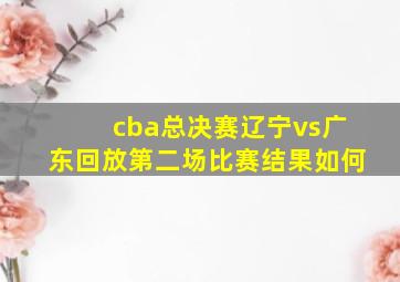 cba总决赛辽宁vs广东回放第二场比赛结果如何