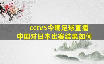 cctv5今晚足球直播中国对日本比赛结果如何