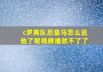 c罗离队后皇马怎么说他了呢视频播放不了了