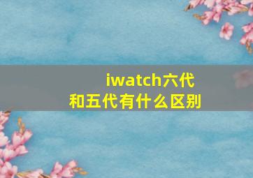 iwatch六代和五代有什么区别