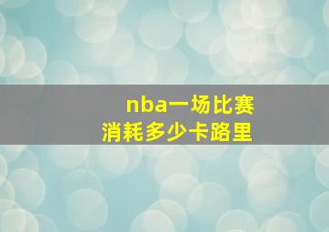 nba一场比赛消耗多少卡路里