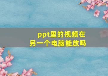 ppt里的视频在另一个电脑能放吗