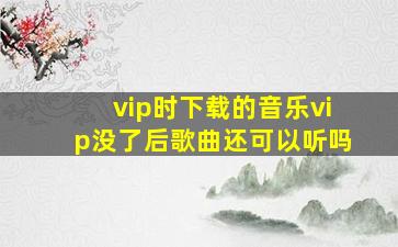 vip时下载的音乐vip没了后歌曲还可以听吗