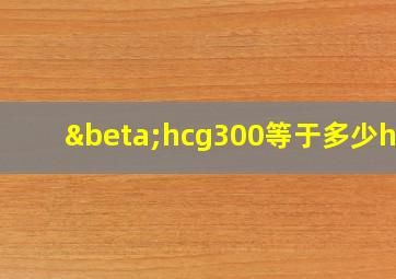 βhcg300等于多少hcg