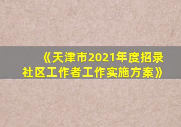 《天津市2021年度招录社区工作者工作实施方案》