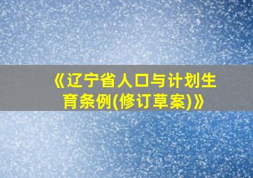 《辽宁省人口与计划生育条例(修订草案)》