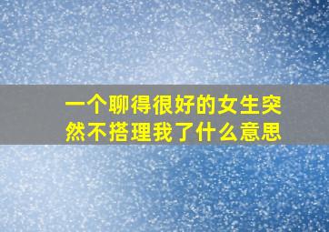 一个聊得很好的女生突然不搭理我了什么意思