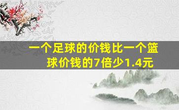 一个足球的价钱比一个篮球价钱的7倍少1.4元