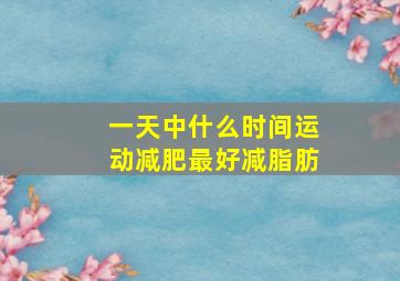 一天中什么时间运动减肥最好减脂肪