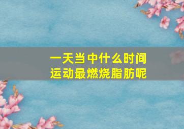 一天当中什么时间运动最燃烧脂肪呢