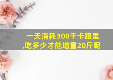 一天消耗300千卡路里,吃多少才能增重20斤呢