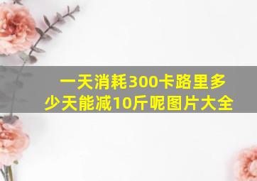 一天消耗300卡路里多少天能减10斤呢图片大全