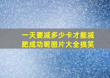 一天要减多少卡才能减肥成功呢图片大全搞笑