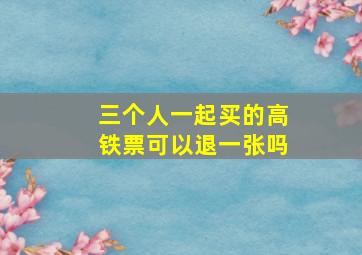 三个人一起买的高铁票可以退一张吗