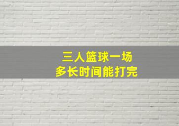 三人篮球一场多长时间能打完