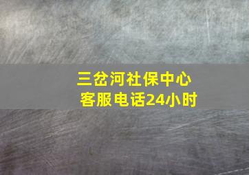 三岔河社保中心客服电话24小时