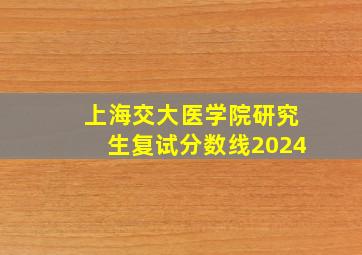 上海交大医学院研究生复试分数线2024